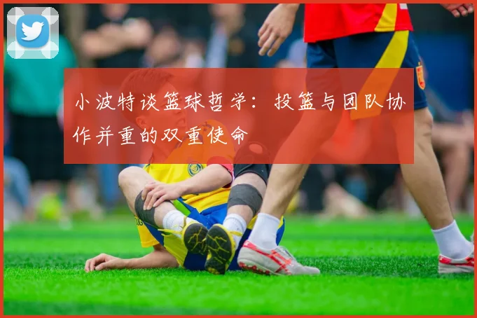 小波特谈篮球哲学：投篮与团队协作并重的双重使命