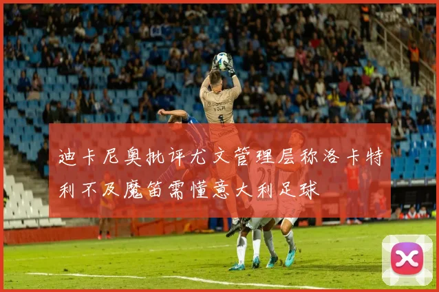 迪卡尼奥批评尤文管理层称洛卡特利不及魔笛需懂意大利足球