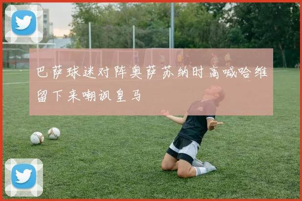 巴萨球迷对阵奥萨苏纳时高喊哈维留下来嘲讽皇马