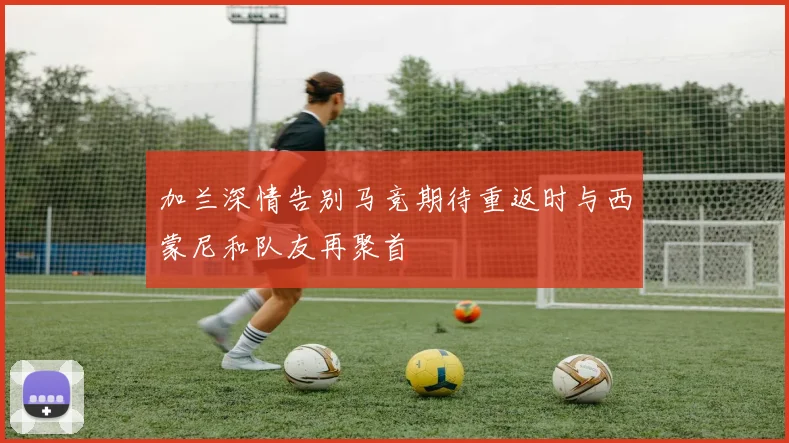 加兰深情告别马竞期待重返时与西蒙尼和队友再聚首