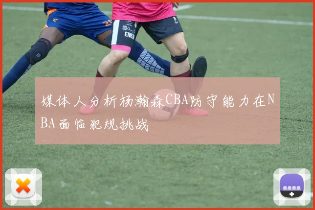 媒体人分析杨瀚森CBA防守能力在NBA面临犯规挑战