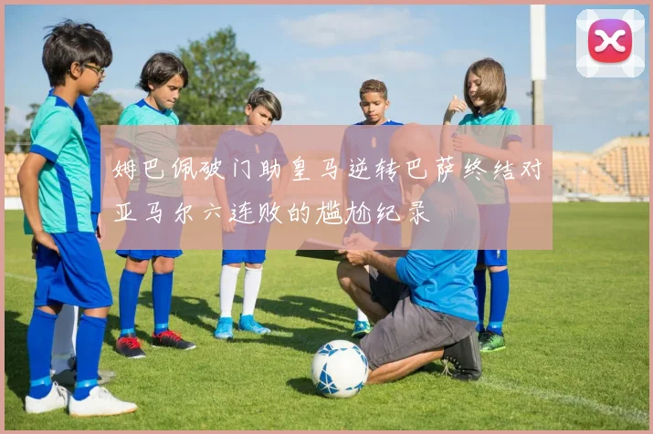 姆巴佩破门助皇马逆转巴萨终结对亚马尔六连败的尴尬纪录