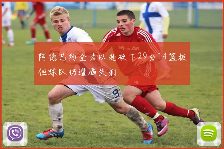 阿德巴约全力以赴砍下29分14篮板但球队仍遭遇失利