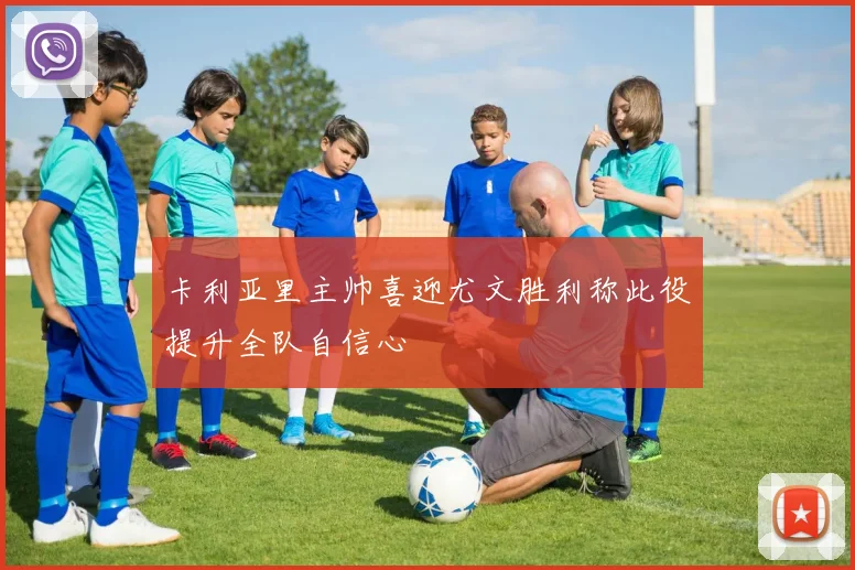 卡利亚里主帅喜迎尤文胜利称此役提升全队自信心