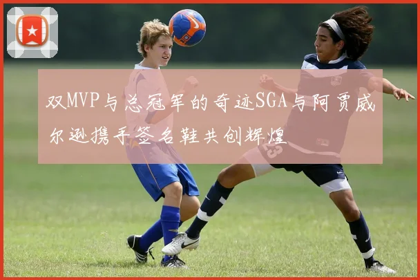 双MVP与总冠军的奇迹SGA与阿贾威尔逊携手签名鞋共创辉煌