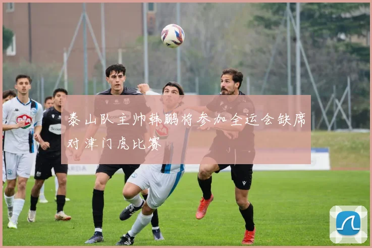 泰山队主帅韩鹏将参加全运会缺席对津门虎比赛