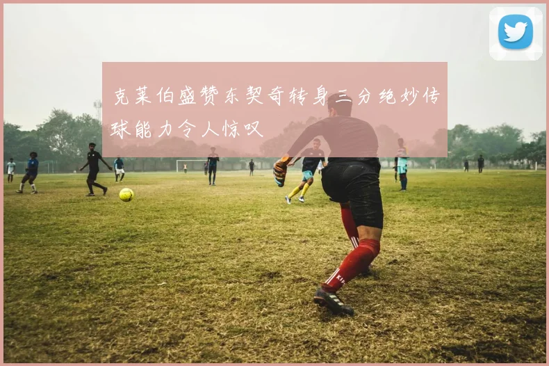 克莱伯盛赞东契奇转身三分绝妙传球能力令人惊叹