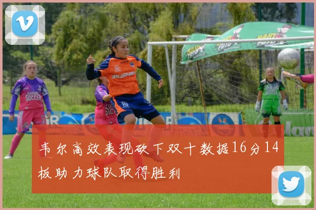 韦尔高效表现砍下双十数据16分14板助力球队取得胜利
