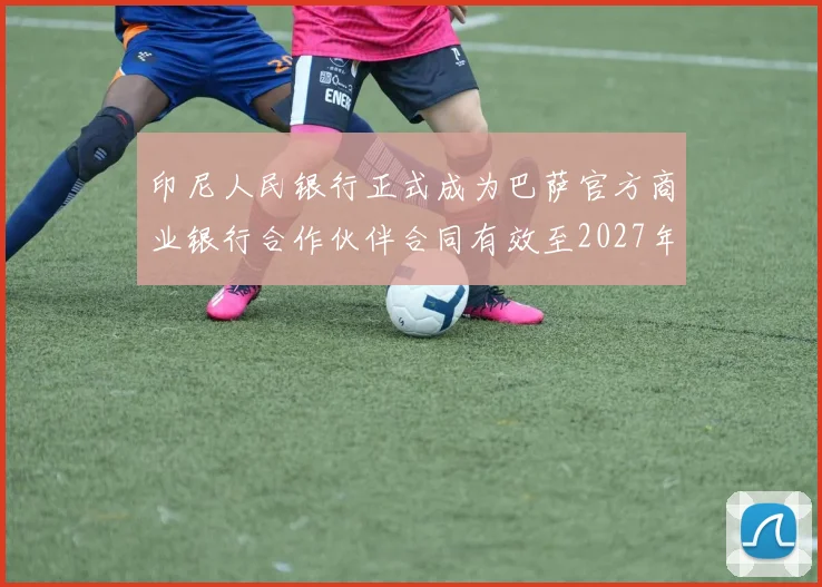 印尼人民银行正式成为巴萨官方商业银行合作伙伴合同有效至2027年