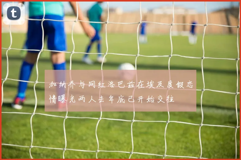 加纳乔与网红洛巴兹在埃及度假恋情曝光两人去年底已开始交往
