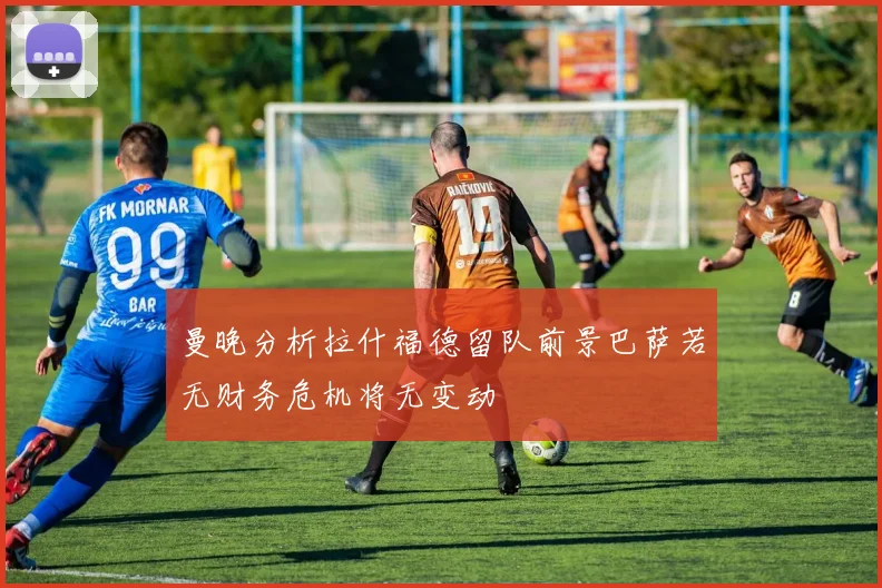 曼晚分析拉什福德留队前景巴萨若无财务危机将无变动