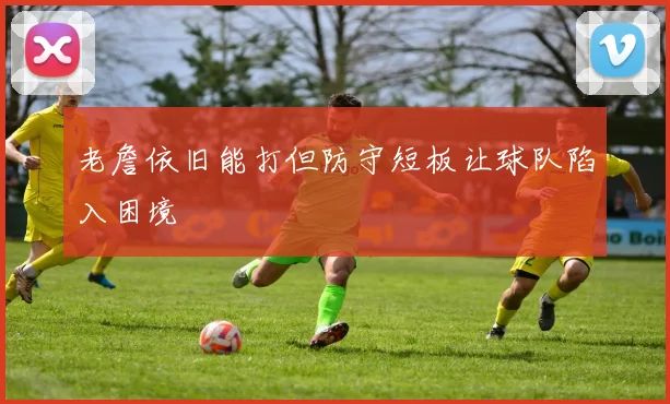老詹依旧能打但防守短板让球队陷入困境