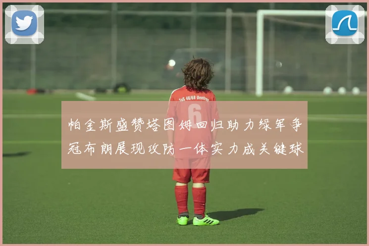 帕金斯盛赞塔图姆回归助力绿军争冠布朗展现攻防一体实力成关键球员