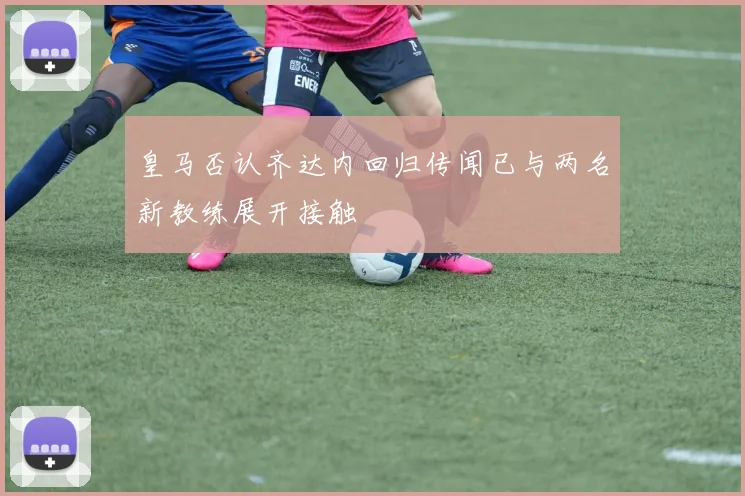 皇马否认齐达内回归传闻已与两名新教练展开接触