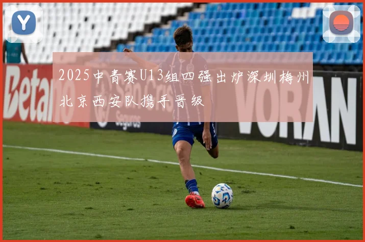 2025中青赛U13组四强出炉深圳梅州北京西安队携手晋级