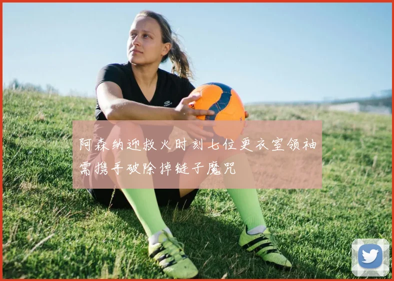 阿森纳迎救火时刻七位更衣室领袖需携手破除掉链子魔咒