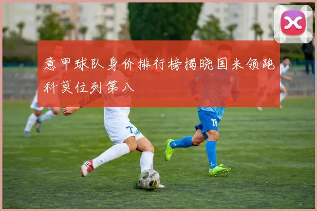 意甲球队身价排行榜揭晓国米领跑科莫位列第八