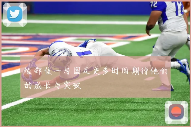 给邵佳一与国足更多时间期待他们的成长与突破