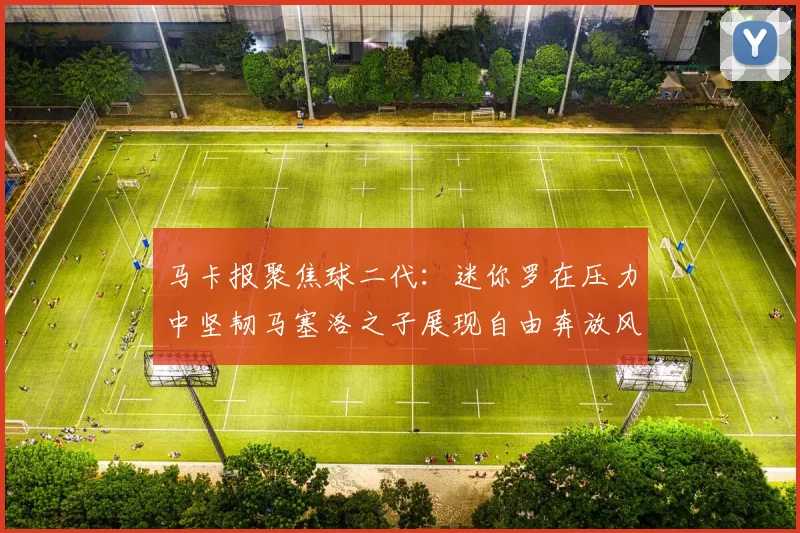 马卡报聚焦球二代：迷你罗在压力中坚韧马塞洛之子展现自由奔放风采