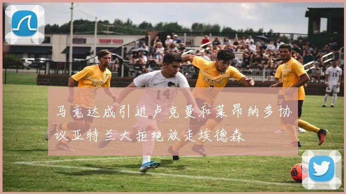 马竞达成引进卢克曼和莱昂纳多协议亚特兰大拒绝放走埃德森
