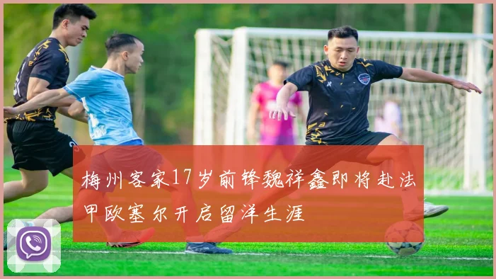 梅州客家17岁前锋魏祥鑫即将赴法甲欧塞尔开启留洋生涯