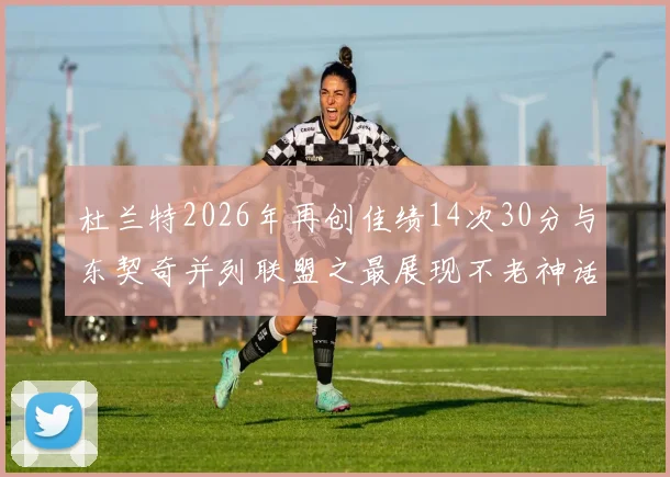 杜兰特2026年再创佳绩14次30分与东契奇并列联盟之最展现不老神话