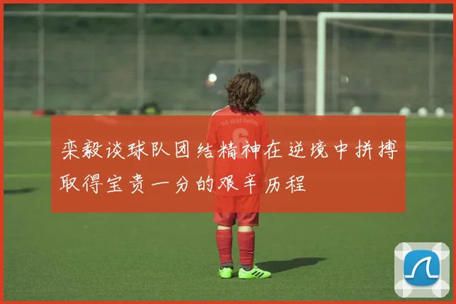 栾毅谈球队团结精神在逆境中拼搏取得宝贵一分的艰辛历程