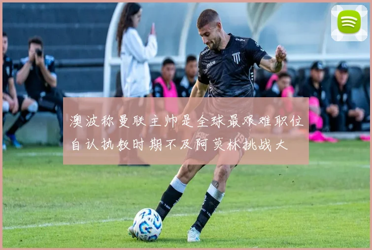 澳波称曼联主帅是全球最艰难职位自认执教时期不及阿莫林挑战大