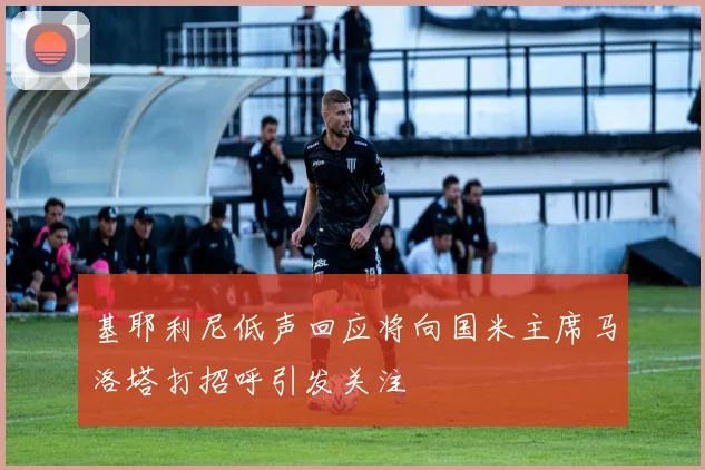基耶利尼低声回应将向国米主席马洛塔打招呼引发关注