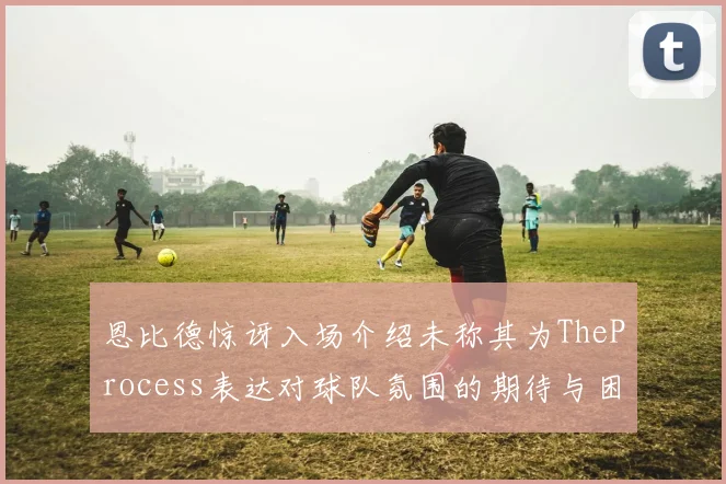 恩比德惊讶入场介绍未称其为TheProcess表达对球队氛围的期待与困惑