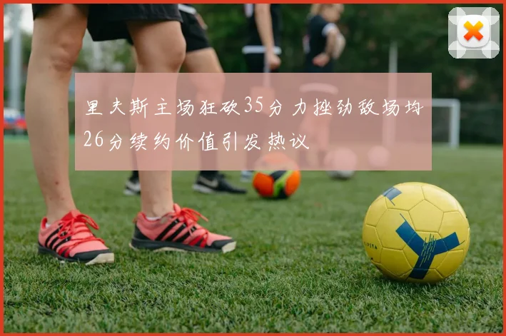 里夫斯主场狂砍35分力挫劲敌场均26分续约价值引发热议