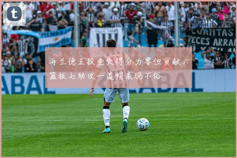 海兰德五投全失得分为零但贡献六篮板七助攻一盖帽表现不俗