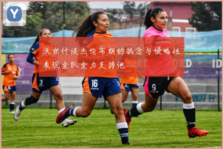 沃尔什谈杰伦布朗的执念与侵略性表现全队全力支持他