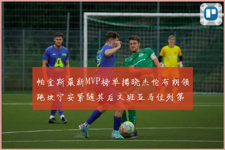 帕金斯最新MVP榜单揭晓杰伦布朗领跑坎宁安紧随其后文班亚马位列第三