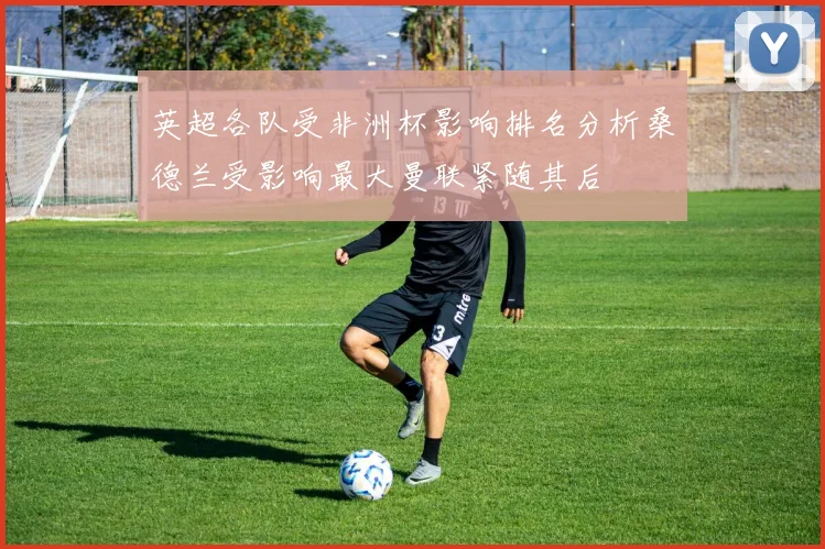 英超各队受非洲杯影响排名分析桑德兰受影响最大曼联紧随其后