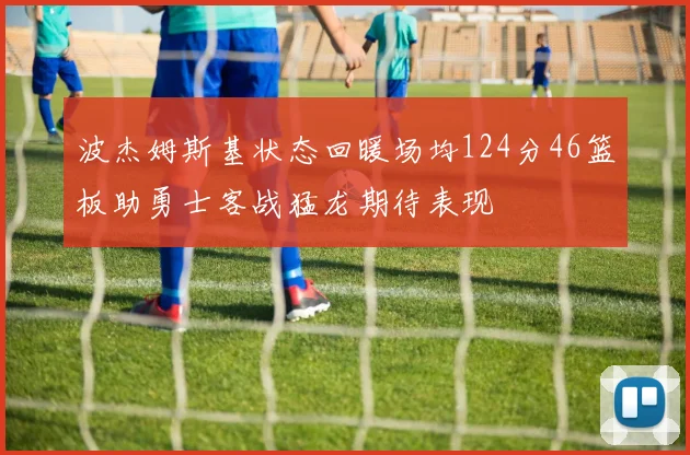 波杰姆斯基状态回暖场均124分46篮板助勇士客战猛龙期待表现