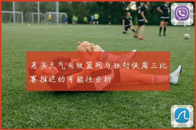 恶劣天气或致篮网与独行侠周三比赛推迟的可能性分析