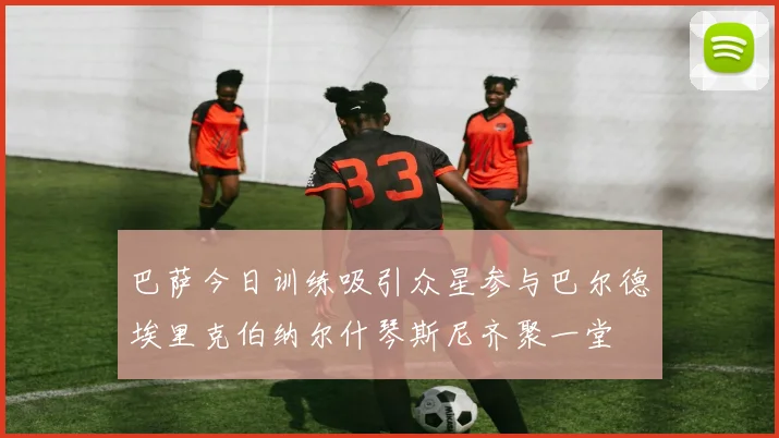 巴萨今日训练吸引众星参与巴尔德埃里克伯纳尔什琴斯尼齐聚一堂