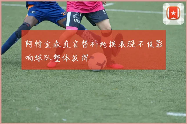 阿特金森直言替补轮换表现不佳影响球队整体发挥