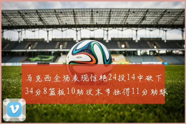 马克西全场表现惊艳24投14中砍下34分8篮板10助攻末节独得11分助球队取胜