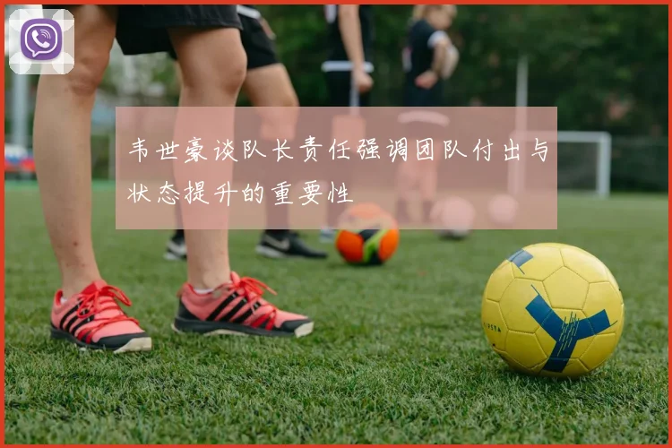 韦世豪谈队长责任强调团队付出与状态提升的重要性